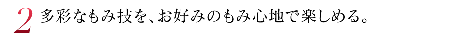 多彩なもみ技を、お好みのもみ心地で楽しめる。